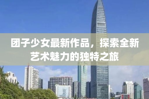 团子少女最新作品，探索全新艺术魅力的独特之旅
