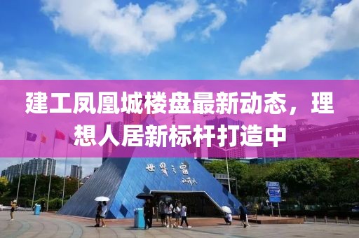 建工凤凰城楼盘最新动态，理想人居新标杆打造中