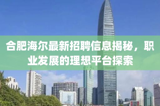 合肥海尔最新招聘信息揭秘，职业发展的理想平台探索