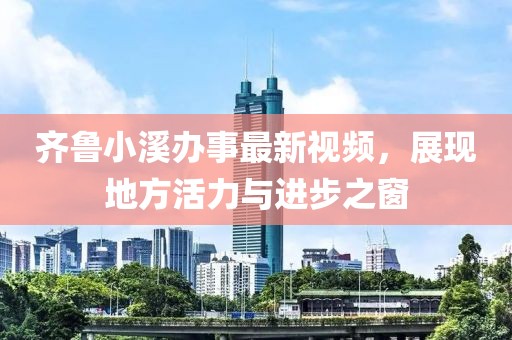 齐鲁小溪办事最新视频，展现地方活力与进步之窗