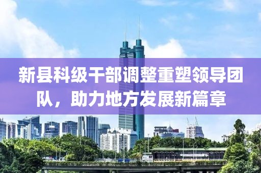 新县科级干部调整重塑领导团队，助力地方发展新篇章