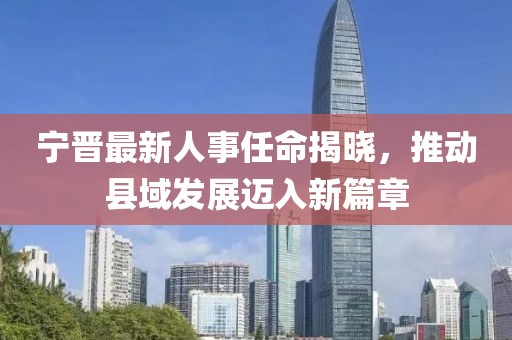 宁晋最新人事任命揭晓，推动县域发展迈入新篇章
