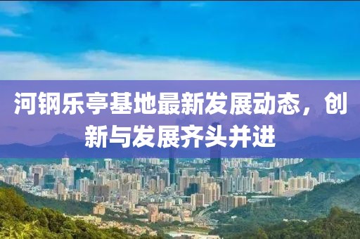 河钢乐亭基地最新发展动态，创新与发展齐头并进