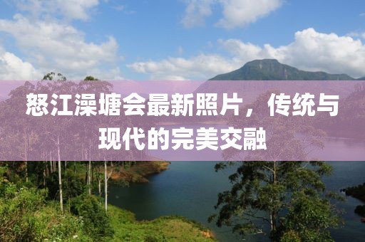 怒江澡塘会最新照片，传统与现代的完美交融
