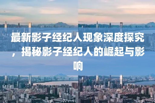 最新影子经纪人现象深度探究，揭秘影子经纪人的崛起与影响