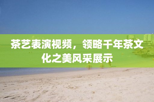 茶艺表演视频，领略千年茶文化之美风采展示