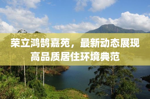 荣立鸿鹄嘉苑，最新动态展现高品质居住环境典范