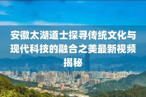 安徽太湖道士探寻传统文化与现代科技的融合之美最新视频揭秘