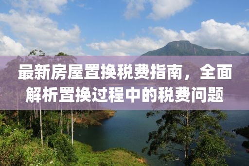 最新房屋置换税费指南，全面解析置换过程中的税费问题