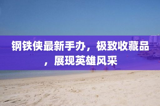 钢铁侠最新手办，极致收藏品，展现英雄风采