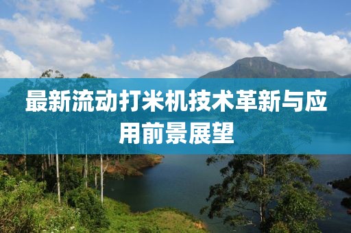 最新流动打米机技术革新与应用前景展望