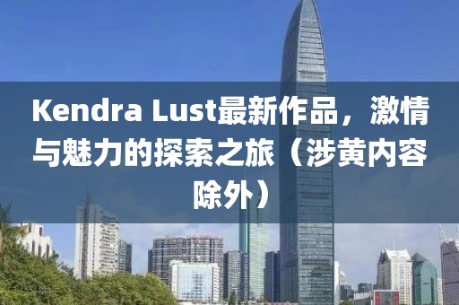 Kendra Lust最新作品，激情与魅力的探索之旅（涉黄内容除外）