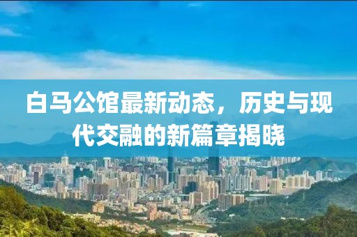 白马公馆最新动态，历史与现代交融的新篇章揭晓