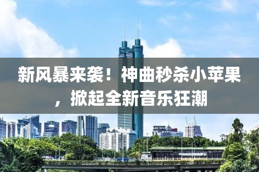 新风暴来袭！神曲秒杀小苹果，掀起全新音乐狂潮