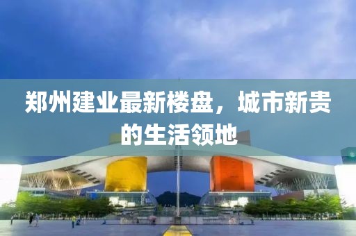 郑州建业最新楼盘，城市新贵的生活领地