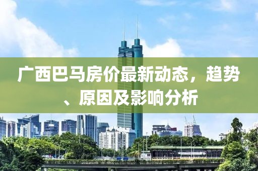 广西巴马房价最新动态，趋势、原因及影响分析