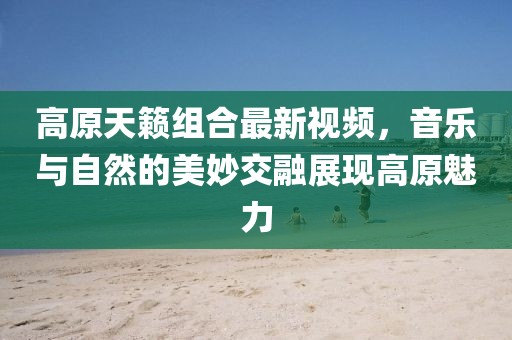 高原天籁组合最新视频，音乐与自然的美妙交融展现高原魅力