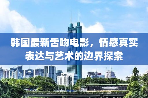 韩国最新舌吻电影，情感真实表达与艺术的边界探索