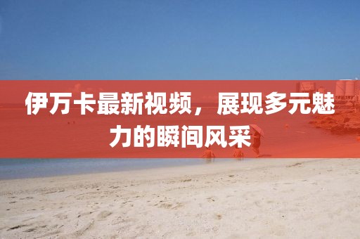 伊万卡最新视频，展现多元魅力的瞬间风采