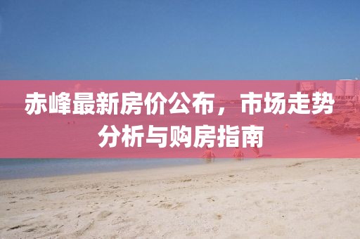 赤峰最新房价公布，市场走势分析与购房指南