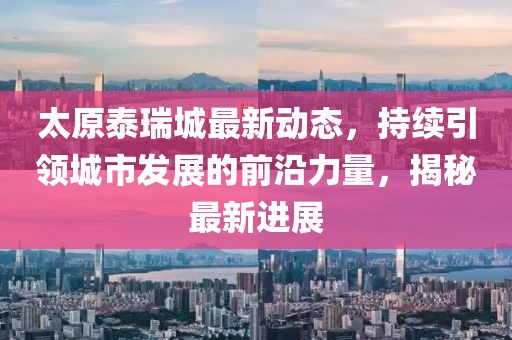 太原泰瑞城最新动态，持续引领城市发展的前沿力量，揭秘最新进展