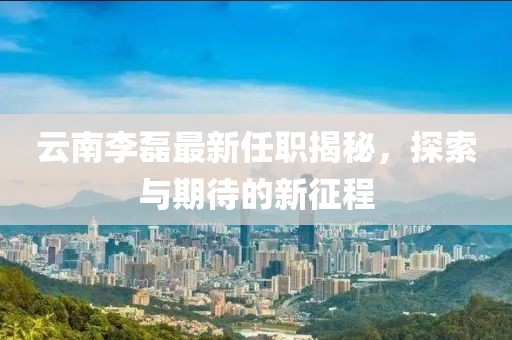 云南李磊最新任职揭秘，探索与期待的新征程