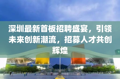 深圳最新首板招聘盛宴，引领未来创新潮流，招募人才共创辉煌