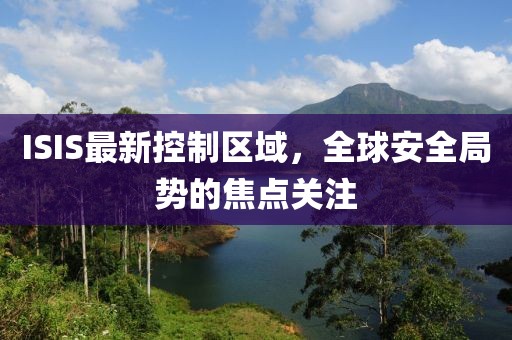 ISIS最新控制区域，全球安全局势的焦点关注