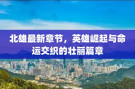 北雄最新章节，英雄崛起与命运交织的壮丽篇章