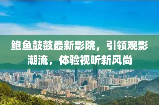 鲍鱼鼓鼓最新影院，引领观影潮流，体验视听新风尚