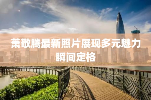 萧敬腾最新照片展现多元魅力瞬间定格