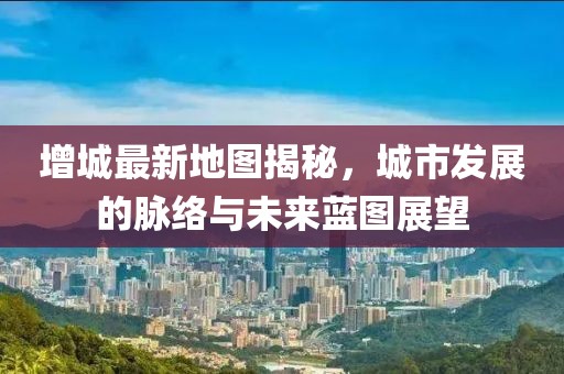 增城最新地图揭秘，城市发展的脉络与未来蓝图展望