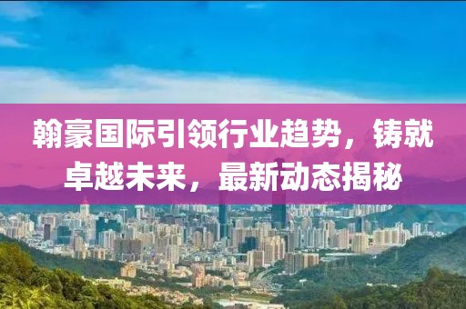 翰豪国际引领行业趋势，铸就卓越未来，最新动态揭秘