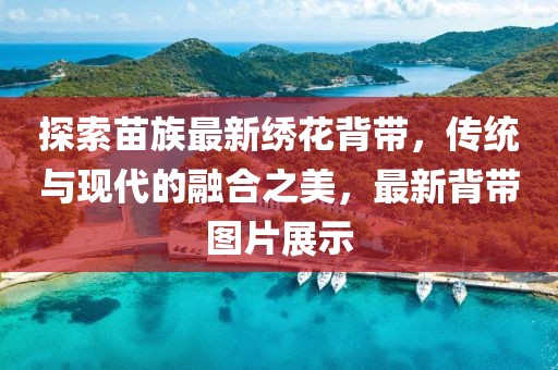 探索苗族最新绣花背带，传统与现代的融合之美，最新背带图片展示