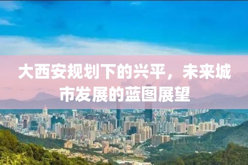 大西安规划下的兴平，未来城市发展的蓝图展望