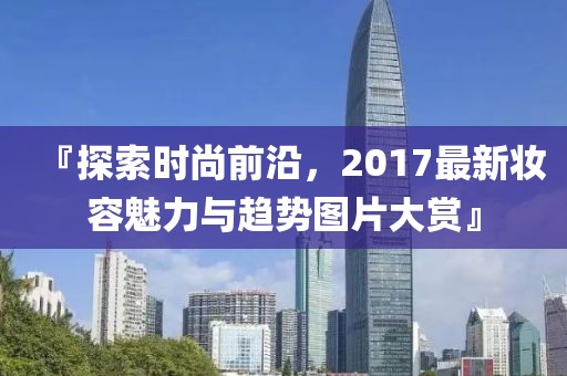 『探索时尚前沿，2017最新妆容魅力与趋势图片大赏』