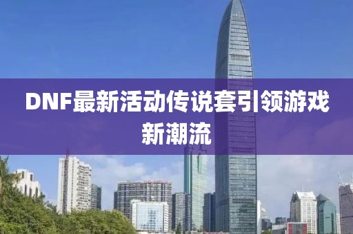 DNF最新活动传说套引领游戏新潮流