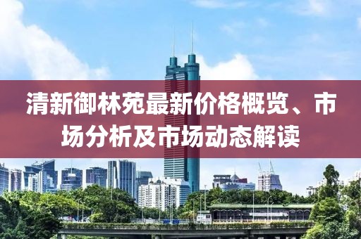 清新御林苑最新价格概览、市场分析及市场动态解读