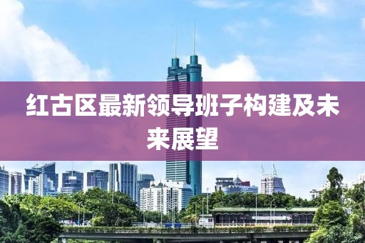 红古区最新领导班子构建及未来展望