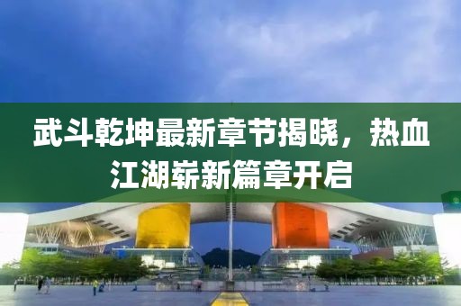 武斗乾坤最新章节揭晓，热血江湖崭新篇章开启