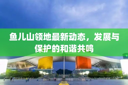 鱼儿山领地最新动态，发展与保护的和谐共鸣