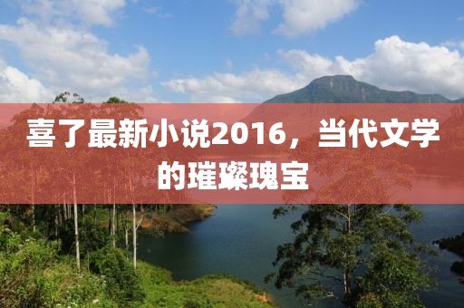 喜了最新小说2016，当代文学的璀璨瑰宝
