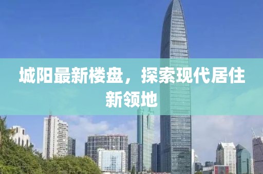 城阳最新楼盘，探索现代居住新领地