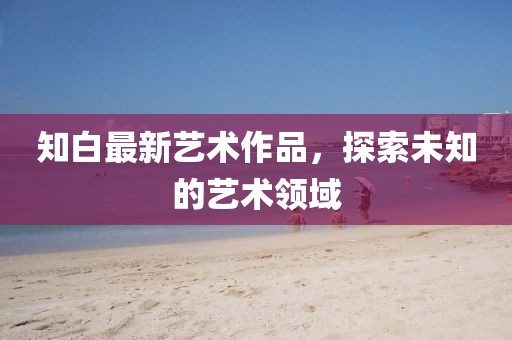 知白最新艺术作品，探索未知的艺术领域