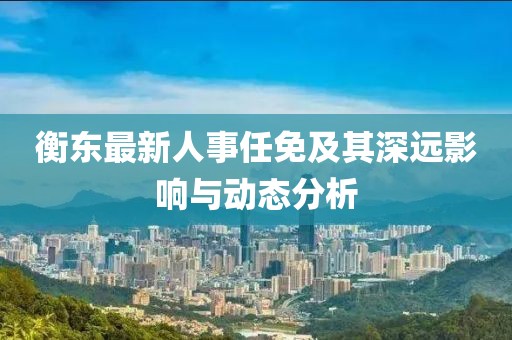 衡东最新人事任免及其深远影响与动态分析
