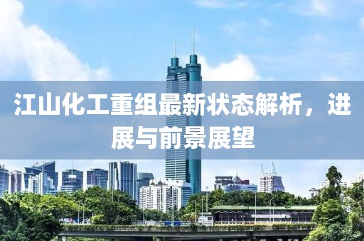 江山化工重组最新状态解析，进展与前景展望