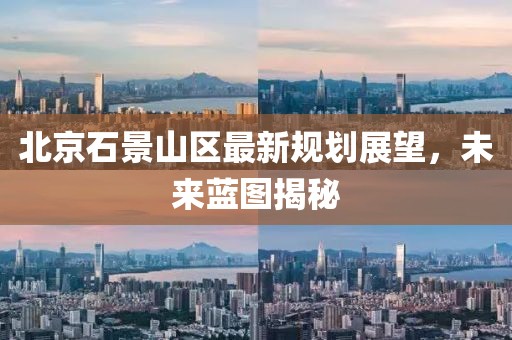 北京石景山区最新规划展望，未来蓝图揭秘