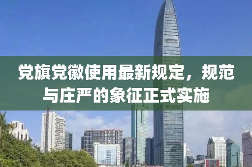 党旗党徽使用最新规定，规范与庄严的象征正式实施