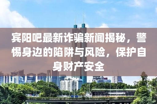 宾阳吧最新诈骗新闻揭秘，警惕身边的陷阱与风险，保护自身财产安全