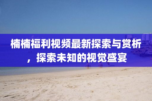 楠楠福利视频最新探索与赏析，探索未知的视觉盛宴